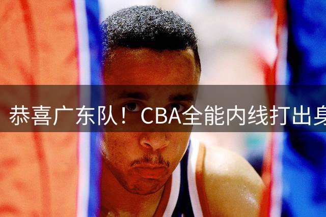 恭喜广东队！CBA全能内线打出身价，宏远的“新建队基石”！